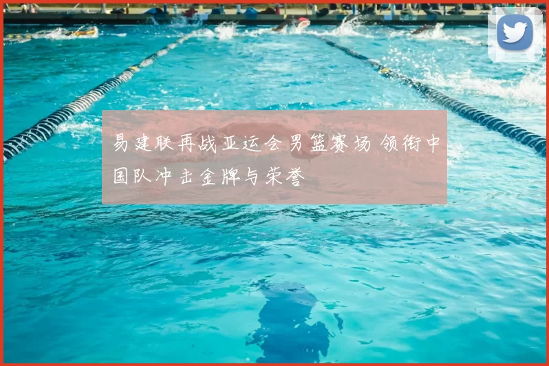 易建联再战亚运会男篮赛场 领衔中国队冲击金牌与荣誉