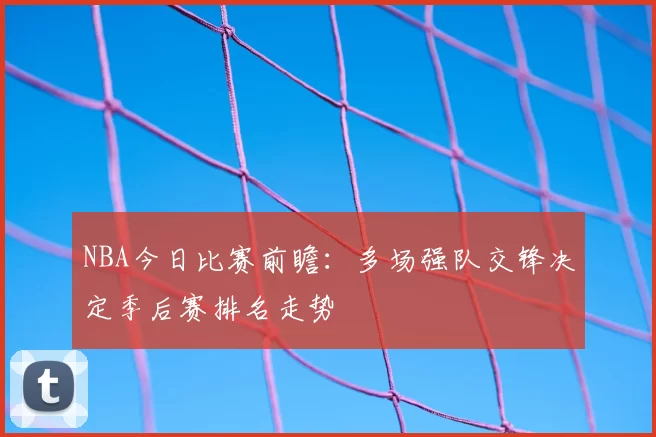 NBA今日比赛前瞻：多场强队交锋决定季后赛排名走势