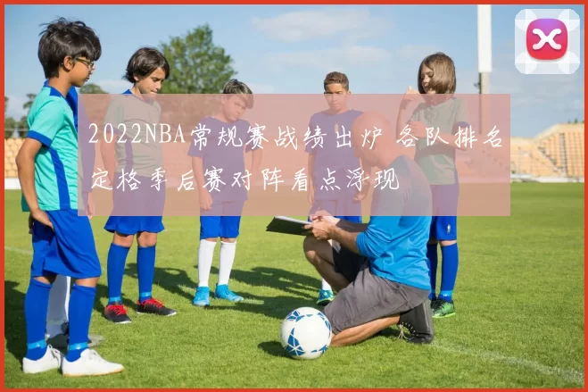 2022NBA常规赛战绩出炉 各队排名定格季后赛对阵看点浮现