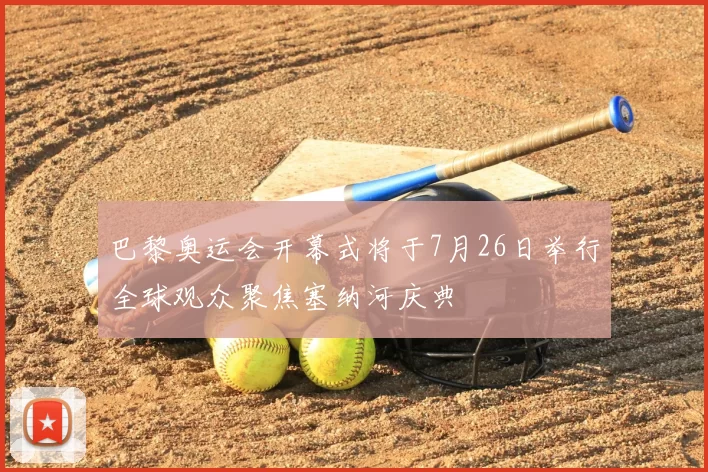 巴黎奥运会开幕式将于7月26日举行全球观众聚焦塞纳河庆典