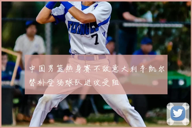 中国男篮热身赛不敌意大利李凯尔替补登场球队进攻受阻