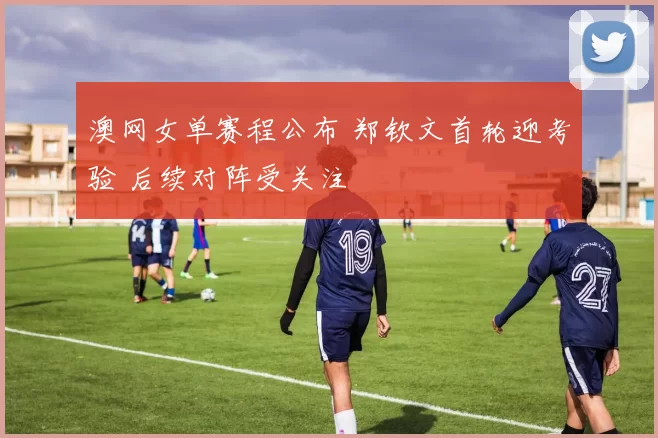 澳网女单赛程公布 郑钦文首轮迎考验 后续对阵受关注