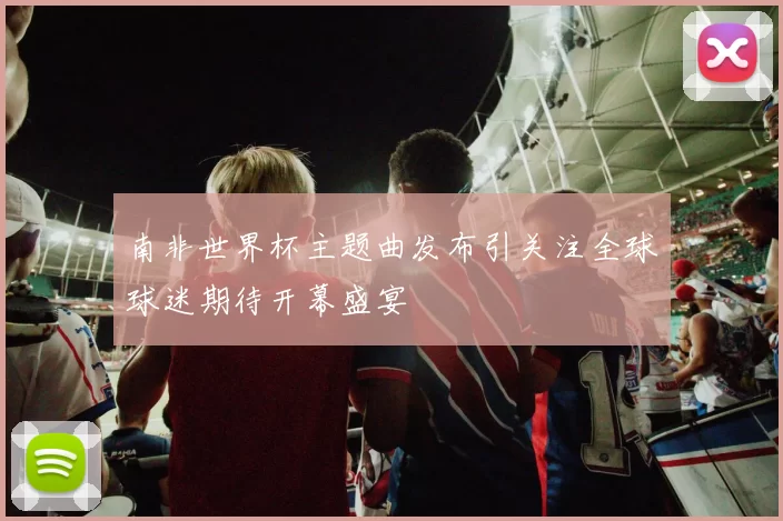 南非世界杯主题曲发布引关注全球球迷期待开幕盛宴