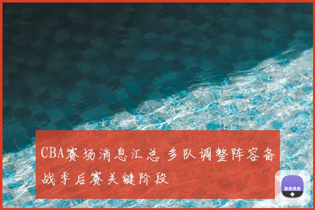 CBA赛场消息汇总 多队调整阵容备战季后赛关键阶段