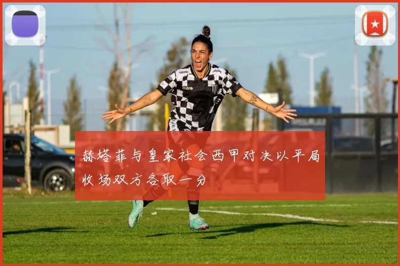 赫塔菲与皇家社会西甲对决以平局收场双方各取一分