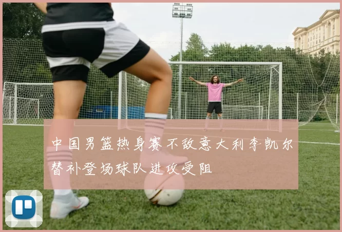 中国男篮热身赛不敌意大利李凯尔替补登场球队进攻受阻