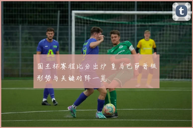 国王杯赛程比分出炉 皇马巴萨晋级形势与关键对阵一览