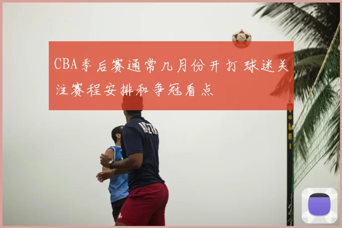 CBA季后赛通常几月份开打 球迷关注赛程安排和争冠看点