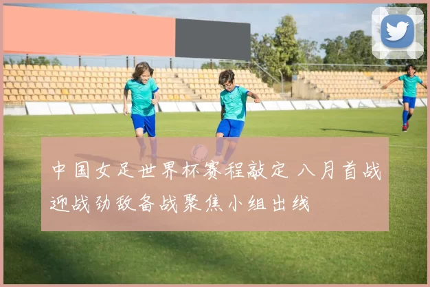 中国女足世界杯赛程敲定 八月首战迎战劲敌备战聚焦小组出线