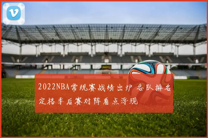 2022NBA常规赛战绩出炉 各队排名定格季后赛对阵看点浮现