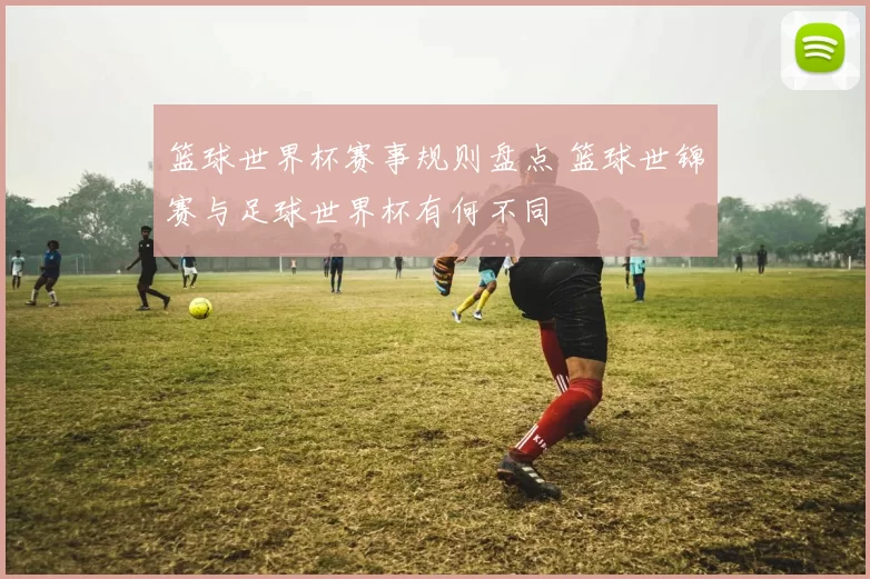 篮球世界杯赛事规则盘点 篮球世锦赛与足球世界杯有何不同