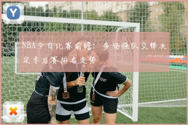 NBA今日比赛前瞻:多场强队交锋决定季后赛排名走势