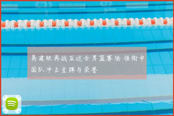 易建联再战亚运会男篮赛场 领衔中国队冲击金牌与荣誉