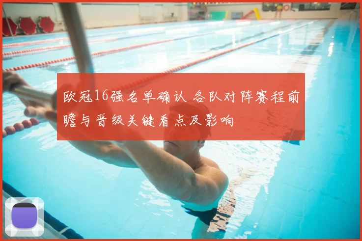 欧冠16强名单确认 各队对阵赛程前瞻与晋级关键看点及影响