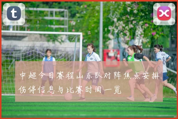 中超今日赛程山东队对阵焦点安排伤停信息与比赛时间一览