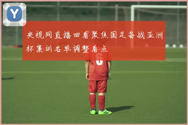 央视网直播回看聚焦国足备战亚洲杯集训名单调整看点