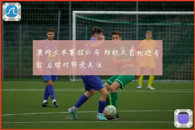 澳网女单赛程公布 郑钦文首轮迎考验 后续对阵受关注