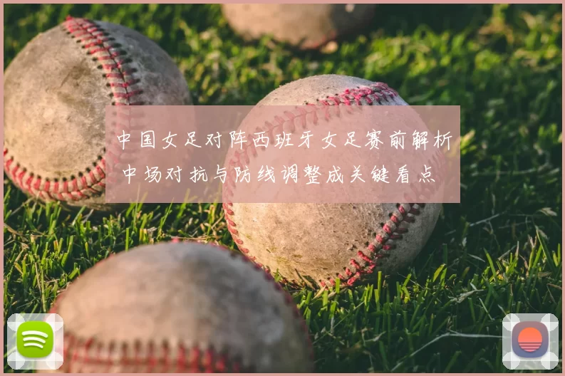 中国女足对阵西班牙女足赛前解析 中场对抗与防线调整成关键看点