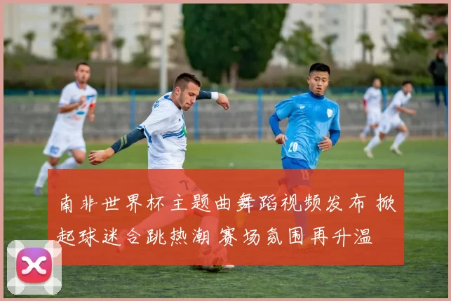 南非世界杯主题曲舞蹈视频发布 掀起球迷合跳热潮 赛场氛围再升温