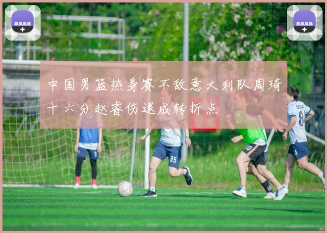 中国男篮热身赛不敌意大利队周琦十六分赵睿伤退成转折点