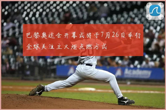 巴黎奥运会开幕式将于7月26日举行全球关注主火炬点燃方式