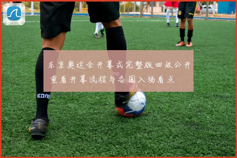 东京奥运会开幕式完整版回放公开 重看开幕流程与各国入场看点