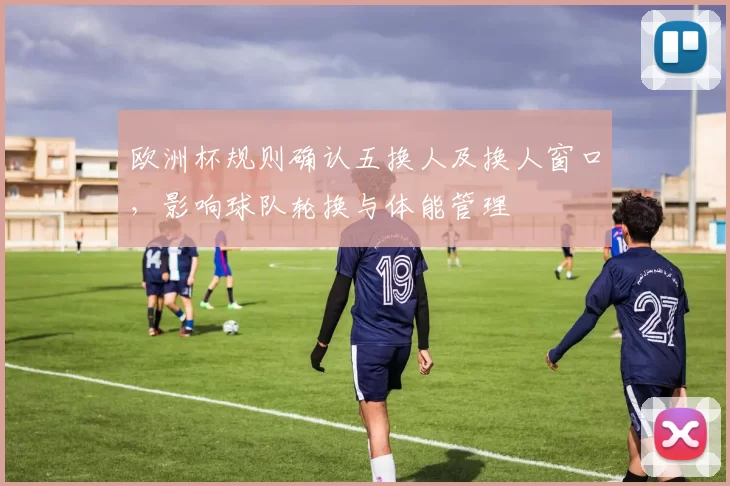 欧洲杯规则确认五换人及换人窗口，影响球队轮换与体能管理