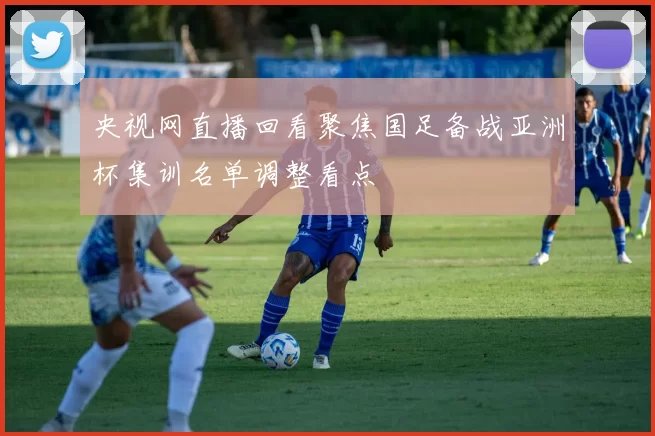 央视网直播回看聚焦国足备战亚洲杯集训名单调整看点