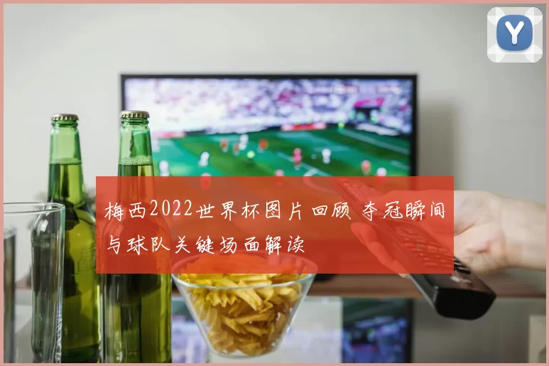 梅西2022世界杯图片回顾 夺冠瞬间与球队关键场面解读