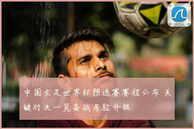 中国女足世界杯预选赛赛程公布 关键对决一览备战考验升级