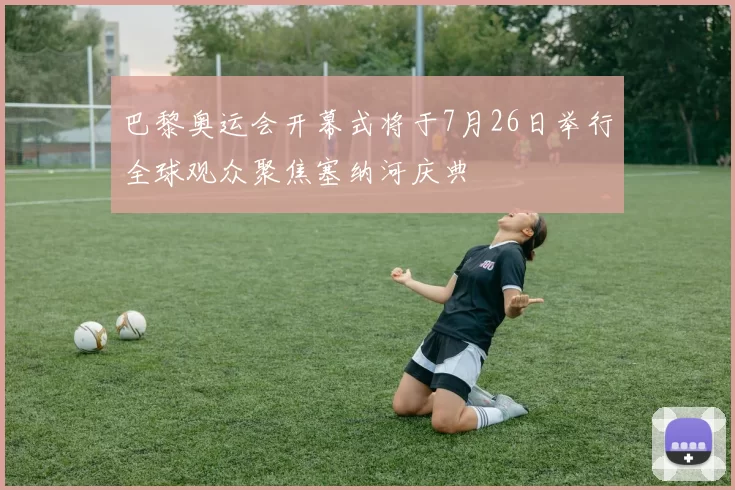 巴黎奥运会开幕式将于7月26日举行全球观众聚焦塞纳河庆典