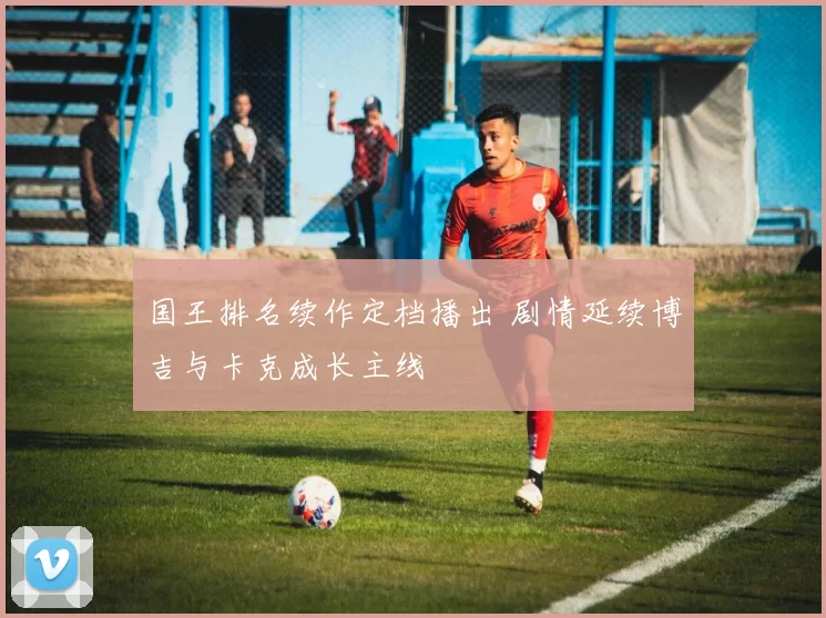 国王排名续作定档播出 剧情延续博吉与卡克成长主线