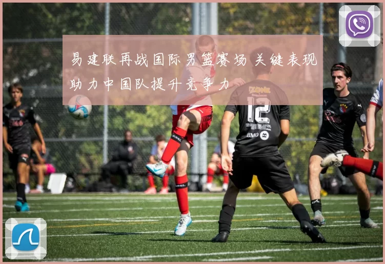 易建联再战国际男篮赛场 关键表现助力中国队提升竞争力