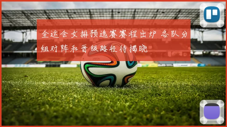 全运会女排预选赛赛程出炉 各队分组对阵和晋级路径待揭晓