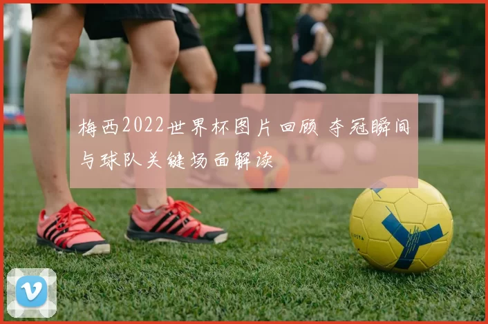 梅西2022世界杯图片回顾 夺冠瞬间与球队关键场面解读