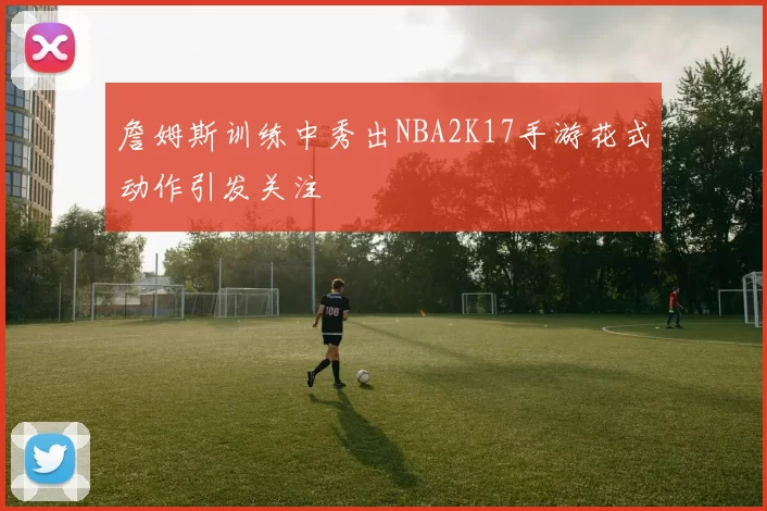 詹姆斯训练中秀出NBA2K17手游花式动作引发关注