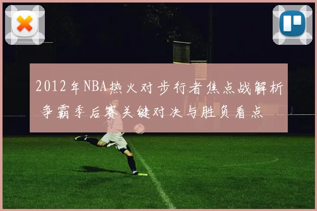 2012年NBA热火对步行者焦点战解析 争霸季后赛关键对决与胜负看点