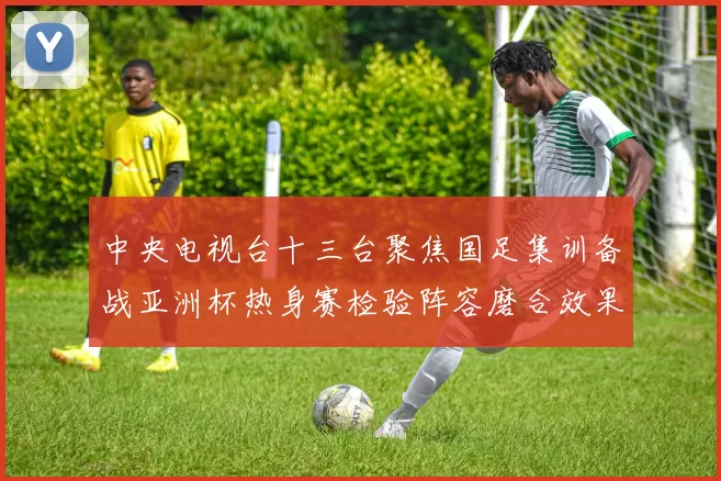 中央电视台十三台聚焦国足集训备战亚洲杯热身赛检验阵容磨合效果