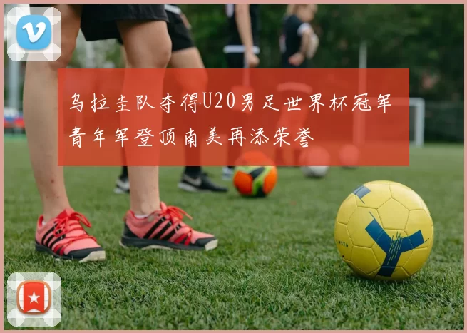 乌拉圭队夺得U20男足世界杯冠军 青年军登顶南美再添荣誉