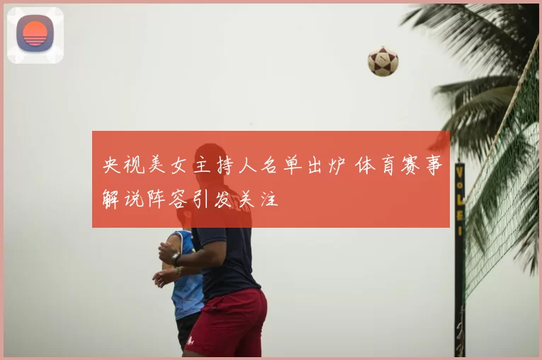 央视美女主持人名单出炉 体育赛事解说阵容引发关注