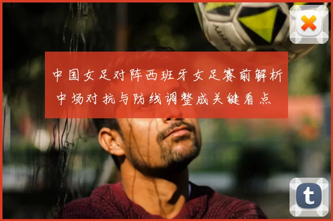 中国女足对阵西班牙女足赛前解析 中场对抗与防线调整成关键看点