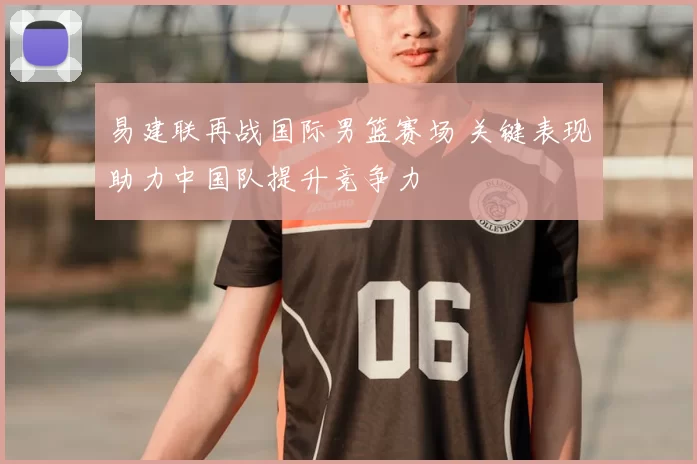 易建联再战国际男篮赛场 关键表现助力中国队提升竞争力