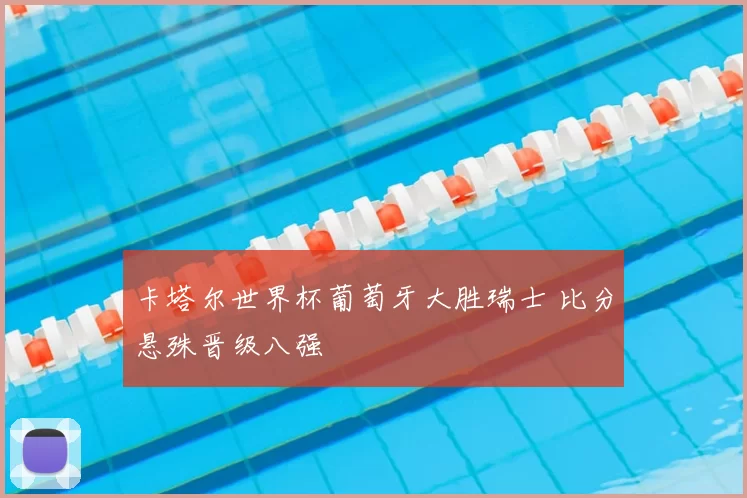 卡塔尔世界杯葡萄牙大胜瑞士 比分悬殊晋级八强