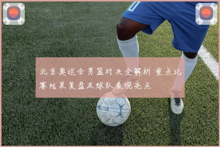 北京奥运会男篮对决全解析 重点比赛结果复盘及球队表现亮点