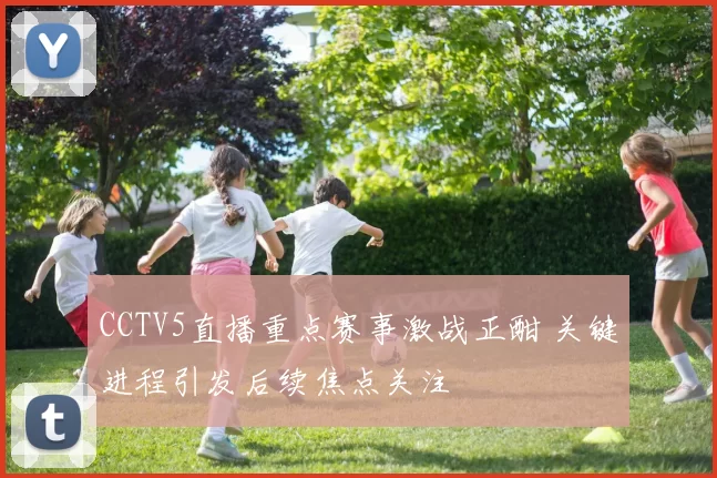 CCTV5直播重点赛事激战正酣 关键进程引发后续焦点关注