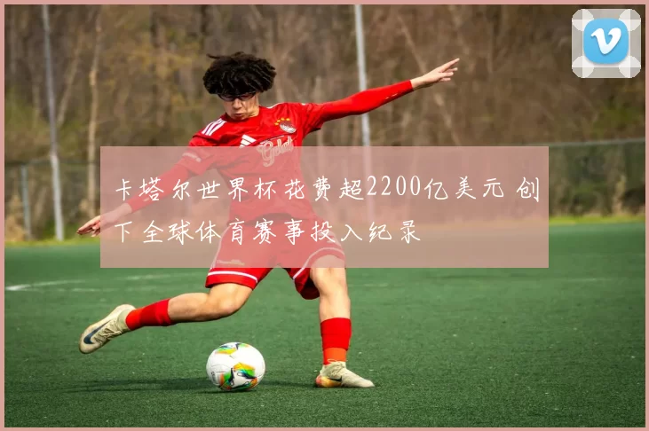 卡塔尔世界杯花费超2200亿美元 创下全球体育赛事投入纪录