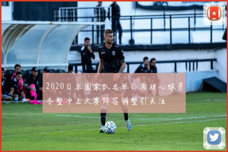 2020日本国家队名单公布核心球员齐整冲击大赛阵容调整引关注